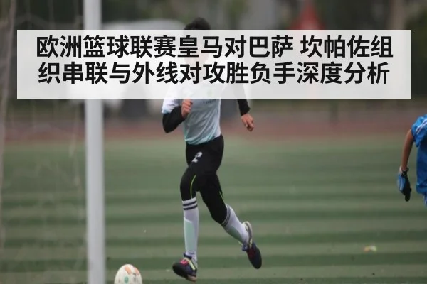 欧洲篮球联赛皇马对巴萨 坎帕佐组织串联与外线对攻胜负手深度分析
