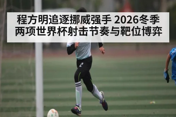 程方明追逐挪威强手 2026冬季两项世界杯射击节奏与靶位博弈