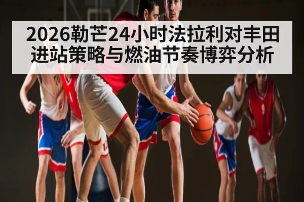 2026勒芒24小时法拉利对丰田进站策略与燃油节奏博弈分析